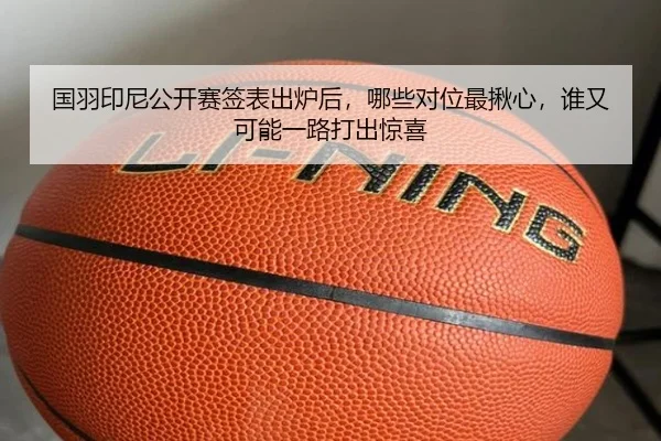 国羽印尼公开赛签表出炉后，哪些对位最揪心，谁又可能一路打出惊喜